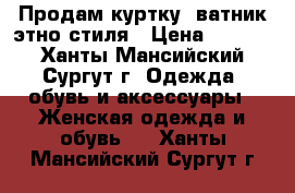 Продам куртку- ватник этно стиля › Цена ­ 4 500 - Ханты-Мансийский, Сургут г. Одежда, обувь и аксессуары » Женская одежда и обувь   . Ханты-Мансийский,Сургут г.